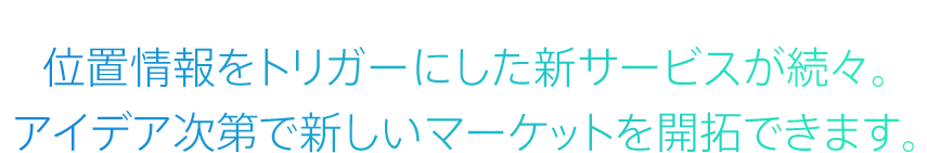 利用シーン 位置情報をトリガーにした新サービスが続々。アイデア次第で新しいマーケットを開拓できます。